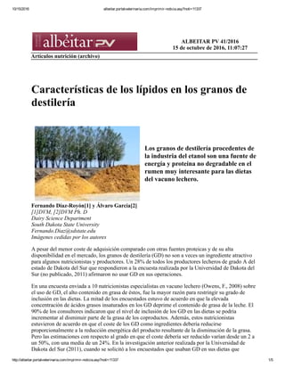 ’154
38
Nutrición
Características de los lípidos
en los granos de destilería
Los granos de destilería procedentes de la industria del etanol son una fuente de energía y proteína no degradable en el rumen
muy interesante para las dietas del vacuno lechero.
Fernando Díaz-Royón1
y Álvaro García2
1
DVM, 2
DVM Ph. D
Dairy Science Department
South Dakota State University
Fernando.Diaz@sdstate.edu
Imágenes cedidas por los autores
A pesar del menor coste de adquisición
comparado con otras fuentes proteicas y
de su alta disponibilidad en el mercado,
los granos de destilería (GD) no son a
veces un ingrediente atractivo para al-
gunos nutricionistas y productores. Un
28% de todos los productores lecheros
de grado A del estado de Dakota del Sur
que respondieron a la encuesta realizada
por la Universidad de Dakota del Sur (no
publicado, 2011) afirmaron no usar GD
en sus operaciones.
En una encuesta enviada a 10 nutri-
cionistas especialistas en vacuno lechero
(Owens, F., 2008) sobre el uso de GD,
el alto contenido en grasa de éstos, fue la
mayor razón para restringir su grado de
inclusión en las dietas. La mitad de los
encuestados estuvo de acuerdo en que la
elevada concentración de ácidos grasos
insaturados en los GD deprime el con-
tenido de grasa de la leche. El 90% de
los consultores indicaron que el nivel de
inclusión de los GD en las dietas se po-
dría incrementar al disminuir parte de la
grasa de los coproductos. Además, estos
nutricionistas estuvieron de acuerdo en
que el coste de los GD como ingredientes
debería reducirse proporcionalmente a la
reducción energética del producto resul-
tante de la disminución de la grasa. Pero
las estimaciones con respecto al grado en
que el coste debería ser reducido varían
desde un 2 a un 50%, con una media
de un 24%. En la investigación anterior
realizada por la Universidad de Dakota
del Sur (2011), cuando se solicitó a los
encuestados que usaban GD en sus die-
tas que valorasen en una escala de 1 a 4
(1= ninguna importancia; 2= baja impor-
tancia; 3= importancia media; y 4= alta
importancia) el grado de importancia del
contenido en lípidos de los GD, la media
obtenida fue de 3,3. Otra encuesta publi-
cada por el National Agricultural Statis-
tics Service (NASS, 2007) pone de ma-
nifiesto que la variación en el contenido
en grasa de los GD es otra cuestión que
preocupa a los ganaderos. En una escala
de 1 a 4, similar a la anterior, la media as-
cendió a 3,6. Los resultados obtenidos en
estas encuestas evidencian que el elevado
contenido en grasa de los GD, junto con
su alta proporción de ácidos grasos (AG)
insaturados, es un asunto que preocupa
a técnicos y ganaderos del sector lácteo.
Composición nutritiva
de los DDGS
Diversas publicaciones han señalado la
composición nutritiva de un gran núme-
ro de muestras de DDGS (granos secos
de destilería con solubles), con variacio-
nes en la concentración de grasa entre el
10,9 y el 12,6% sobre materia seca (MS;
tabla 1). Los coeficientes de variación
(CV) del contenido medio en grasa no
son elevados, con valores reportados
en trabajos de investigación de 6,65%
(Belyea y col. 2004) y 7,8% (Spiesh y
col. 2002). Sin embargo, los resultados
publicados por el laboratorio Dairy One
(4.819 muestras, 2011) indican un con-
tenido en grasa medio de los DDGS de
12,6% (MS), pero con un rango de va-
lores que va desde un 9,4 a un 15,7%, y
un CV superior al 25%. Estos resultados
revelan la alta variabilidad en el conteni-
do de grasas de los DDGS en la prácti-
ca. La composición nutritiva de DDGS
procedentes del maíz, publicada en di-
ferentes libros y guías de alimentación,
muestra también una alta variabilidad.
El NRC (2001) indica un porcentaje en
grasa de un 10% (MS). Las tablas de la
Fundación Española para el Desarrollo
de la Nutrición Animal de composición
y valoración nutritiva de los alimentos
para piensos compuestos (FEDNA,
2003) muestran un contenido en gra-
sa en los DDGS de un 10,9% (MS).
Sin embargo, en las tablas del Institut
National de la Reserche Agronomique
(INRA, 2004) de composición y valor
nutritivo de los alimentos se publica
un valor para la grasa del 4,4% (MS).
Tabla 1. 	 Composición de los DDGS.
Spiehs y col. (2002) Belyea y col. (2004) UMN (2009) Dairy One Lab (2011)
Número de muestras 118 235 49 *
MS, % base húmeda 88,9 ND 89,22 88,1
PB 30,2 31,3 30,8 31,17
FAD 16,2 17,2 13,7 16,8
FND 42,1 ND ND 33,9
Cenizas 5,8 4,6 5,69 5,87
GB 10,9 11,9 11,2 12,57
MS= materia seca; PB= proteína bruta; FAD= fibra ácidodetergente; FND= fibra neutrodetergente; GB= grasa bruta;
ND= no disponible. *El número de muestras varía según nutriente, desde 4.819 hasta 6.702.
Tabla 2. 	 Composición en ácidos grasos de los DDGS (g/100 g de ácidos grasos totales).
AG
Ranathunga
y col. (2010)
Anderson
y col. (2006)
Nyoka
(2010)
Tang y col.
(2011)
Martinez Amezcua
y col. (2007)
Owens T. M.
(2009)
C12:0 ND 0,78 ND 0,02 0,04 0,01
C14:0 0,42 2,45 3,95 0,07 0,09 0,38
C16:0 14,7 15,5 16,9 16,7 12,8 12,5
C16:1 0,13 ND 2,46 0,16 0,18 0,11
C18:0 1,99 2,38 2,82 2,62 2,03 1,68
C18:1 26,9 17 21,4 23,1 23,2 38,2
C18:2 50,7 52,5 40,2 53,7 56,3 40,3
C18:3 1,6 4,79 1,44 0,45 1,48 1,05
C20:0 0.39 1.45 0,55 1,99 0,39 0,26
C20:1 0,22 ND 3,46 0,29 0,27 0,14
C20:2 0,03 ND 0,13 ND 0,05 0,03
AG= ácidos grasos; ND= no disponible.
Tabla 3. 	 Composición en AG de nueve fracciones del proceso de fermentación de etanol
	 (% sobre materia seca).
Palmítico Esteárico Oleico Linoleico Linolénico
Maíz molido 13,3±1,0 1,8±4,0 27,2±1,6 56,5±0,9 1,3±0,8
Mezcla caliente 16,2±5,4 2,0±4,1 25,9±2,7 54,3±3,1 1,4±5,0
Masa líquida 16,4±3,6 1,9±9,3 25,9±1,3 54,4±3,1 1,3±7,9
Masa fermentada 15,9±4,0 2,2±5,8 25,9±1,3 54,8±2,2 1,3±3,5
Residuo acuoso
de destilación entero
15,8±4,3 2,2±5,4 26,0±2,0 54,6±2,0 1,3±1,6
Residuo acuoso
de destilación fino
15,3±6,2 2,3±6,5 27,1±1,1 54,2±1,9 1,1±3,3
Solubles destilería 15,8±6,5 2,3±4,5 26,7±2,1 54,0±1,4 1,2±4,7
Granos destilería 16,5±2,8 2,2±3,7 25,3±2,2 54,7±1,5 1,4±1,2
DDGS 16,2±3,4 2,3±2,7 25,6±1,3 54,5±1,7 1,4±1,8
Los datos se indican como media y coeficiente de variación. Adaptado de Moreau y col. (2011).
NeilRoyJohnson/shutterstock.com
 