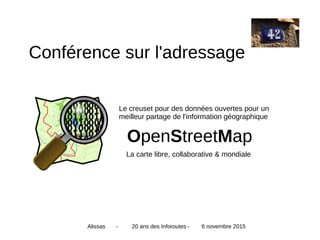 OpenStreetMap
Le creuset pour des données ouvertes pour un
meilleur partage de l'information géographique
La carte libre, collaborative & mondiale
Alissas - 20 ans des Inforoutes - 6 novembre 2015
Conférence sur l'adressage
 