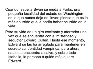 Cuando Isabella Swan se muda a Forks, una
 pequeña localidad del estado de Washington
 en la que nunca deja de llover, piensa que es lo
 más aburrido que le podía haber ocurrido en la
 vida.
Pero su vida da un giro excitante y aterrador una
 vez que se encuentra con el misterioso y
 seductor Edward Cullen. Hasta ese momento,
 Edward se las ha arreglado para mantener en
 secreto su identidad vampírica, pero ahora
 nadie se encuentra a salvo, y sobre todo
 Isabella, la persona a quién más quiere
 Edward...
 