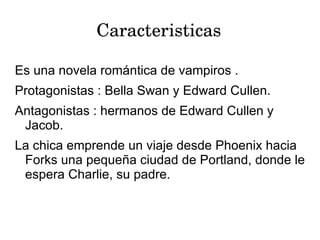 Caracteristicas

Es una novela romántica de vampiros .
Protagonistas : Bella Swan y Edward Cullen.
Antagonistas : hermanos de Edward Cullen y
 Jacob.
La chica emprende un viaje desde Phoenix hacia
 Forks una pequeña ciudad de Portland, donde le
 espera Charlie, su padre.
 
