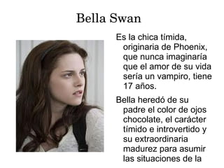 Bella Swan
      Es la chica tímida,
       originaria de Phoenix,
       que nunca imaginaría
       que el amor de su vida
       sería un vampiro, tiene
       17 años.
      Bella heredó de su
       padre el color de ojos
       chocolate, el carácter
       tímido e introvertido y
       su extraordinaria
       madurez para asumir
       las situaciones de la
 