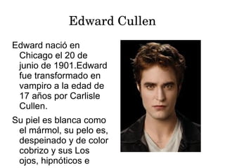 Edward Cullen
Edward nació en
 Chicago el 20 de
 junio de 1901.Edward
 fue transformado en
 vampiro a la edad de
 17 años por Carlisle
 Cullen.
Su piel es blanca como
 el mármol, su pelo es,
 despeinado y de color
 cobrizo y sus Los
 ojos, hipnóticos e
 