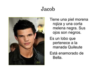 Jacob
   Tiene una piel morena
     rojiza y una corta
     melena negra. Sus
     ojos son negros.
   Es un lobo que
    pertenece a la
    manada Quileute
   Está enamorado de
    Bella.
 