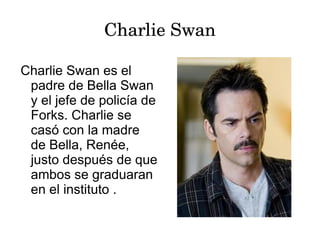 Charlie Swan

Charlie Swan es el
 padre de Bella Swan
 y el jefe de policía de
 Forks. Charlie se
 casó con la madre
 de Bella, Renée,
 justo después de que
 ambos se graduaran
 en el instituto .
 