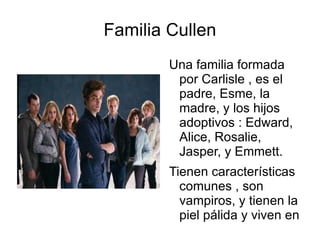 Familia Cullen
        Una familia formada
         por Carlisle , es el
         padre, Esme, la
         madre, y los hijos
         adoptivos : Edward,
         Alice, Rosalie,
         Jasper, y Emmett.
        Tienen características
          comunes , son
          vampiros, y tienen la
          piel pálida y viven en
          lugares oscuros.
 