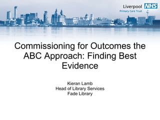Commissioning for Outcomes the ABC Approach: Finding Best Evidence Kieran Lamb Head of Library Services Fade Library 