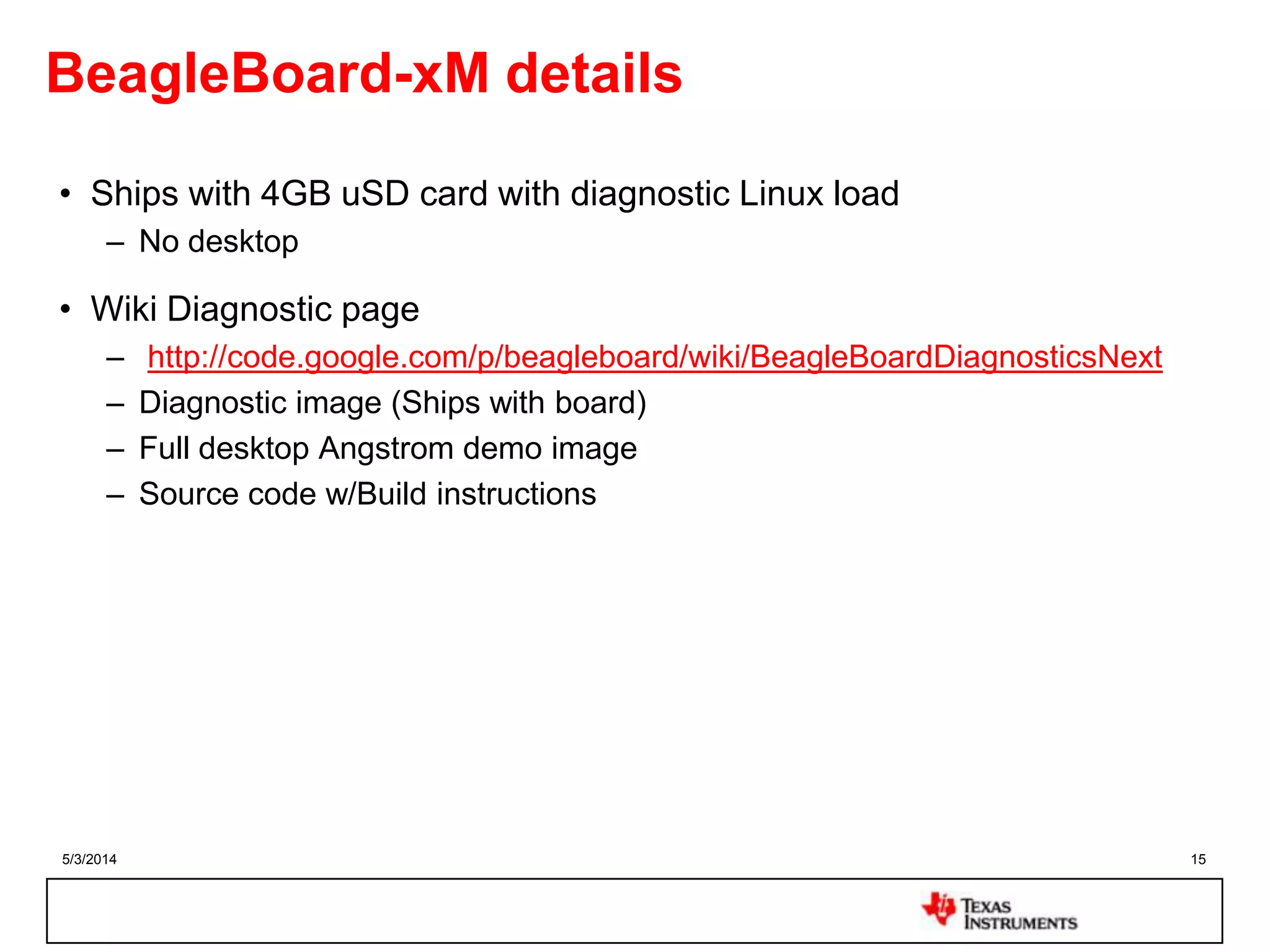 5/3/2014 15
BeagleBoard-xM details
• Ships with 4GB uSD card with diagnostic Linux load
– No desktop
• Wiki Diagnostic page
– http://code.google.com/p/beagleboard/wiki/BeagleBoardDiagnosticsNext
– Diagnostic image (Ships with board)
– Full desktop Angstrom demo image
– Source code w/Build instructions
 