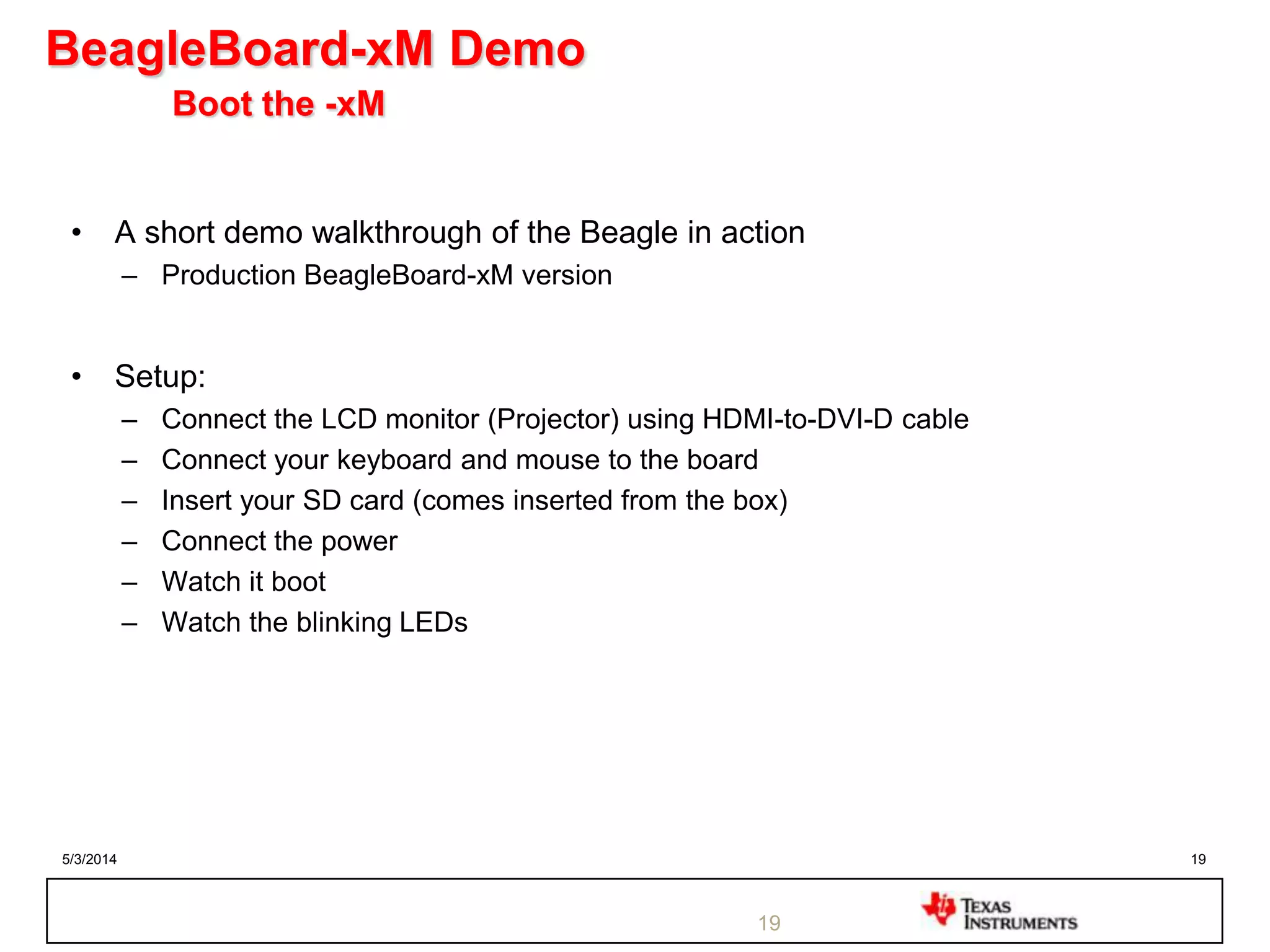 5/3/2014 19
BeagleBoard-xM Demo
Boot the -xM
• A short demo walkthrough of the Beagle in action
– Production BeagleBoard-xM version
• Setup:
– Connect the LCD monitor (Projector) using HDMI-to-DVI-D cable
– Connect your keyboard and mouse to the board
– Insert your SD card (comes inserted from the box)
– Connect the power
– Watch it boot
– Watch the blinking LEDs
19
 
