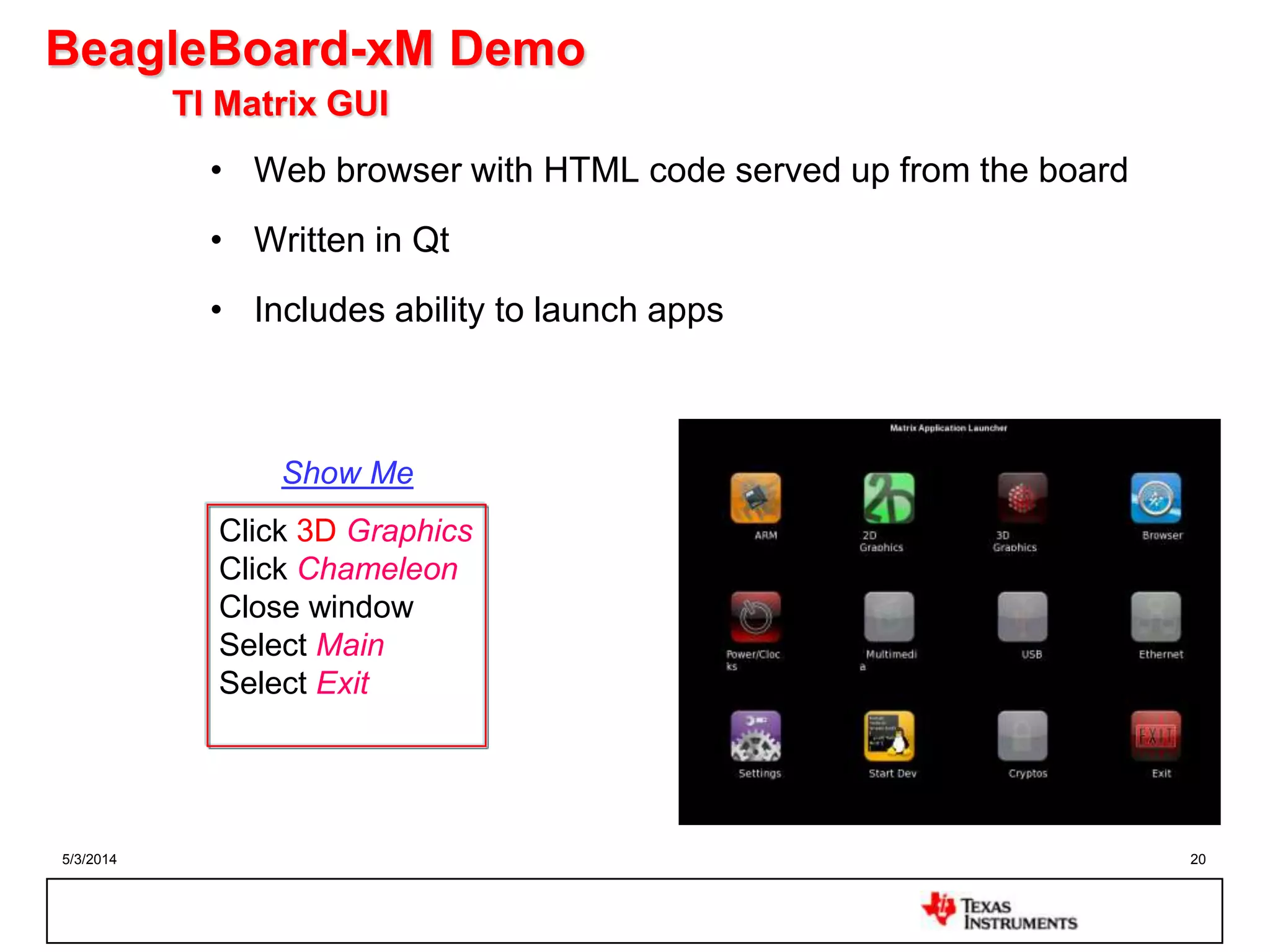 5/3/2014 20
BeagleBoard-xM Demo
TI Matrix GUI
• Web browser with HTML code served up from the board
• Written in Qt
• Includes ability to launch apps
Click 3D Graphics
Click Chameleon
Close window
Select Main
Select Exit
Show Me
 