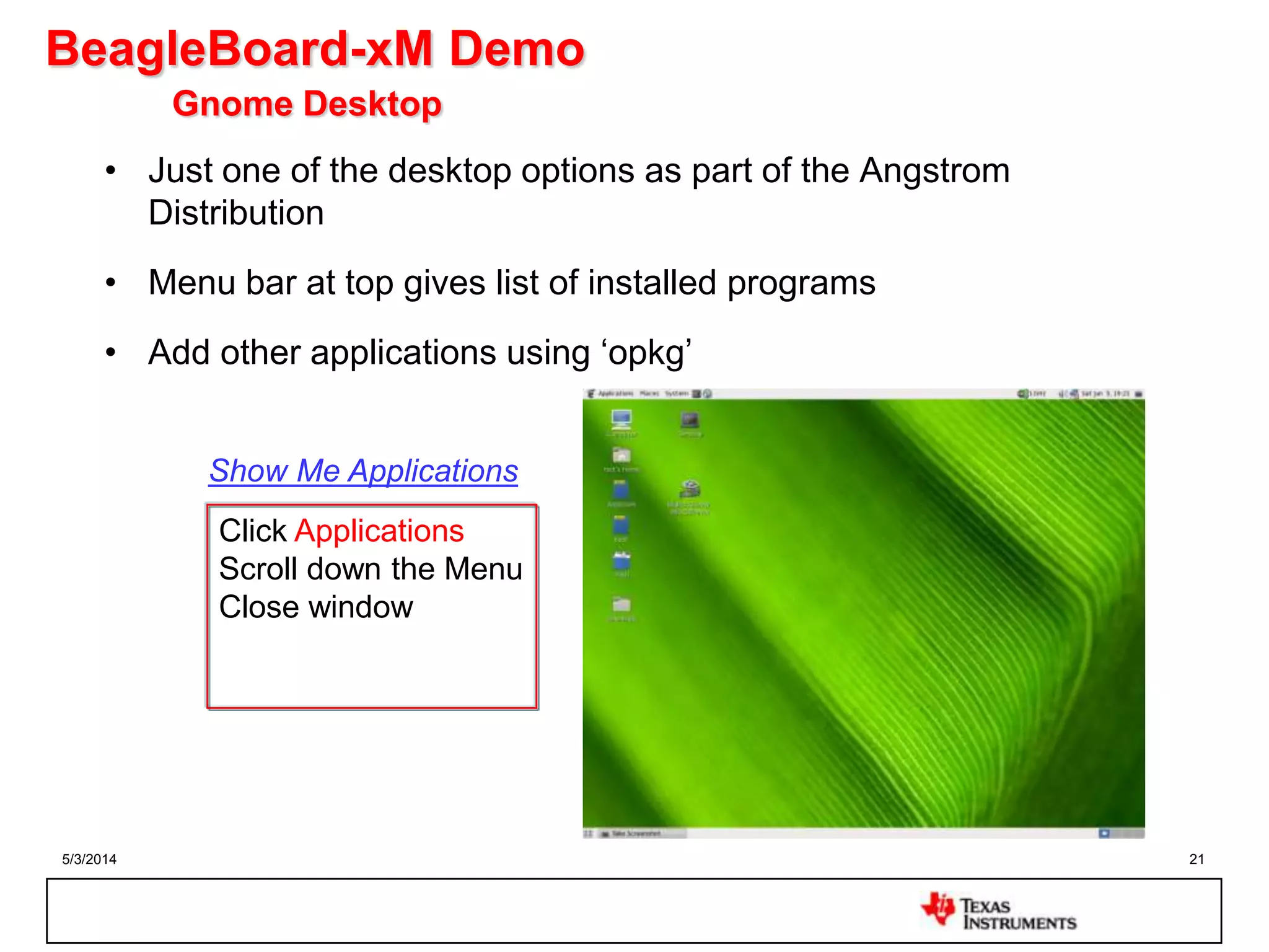 5/3/2014 21
BeagleBoard-xM Demo
Gnome Desktop
• Just one of the desktop options as part of the Angstrom
Distribution
• Menu bar at top gives list of installed programs
• Add other applications using „opkg‟
Click Applications
Scroll down the Menu
Close window
Show Me Applications
 