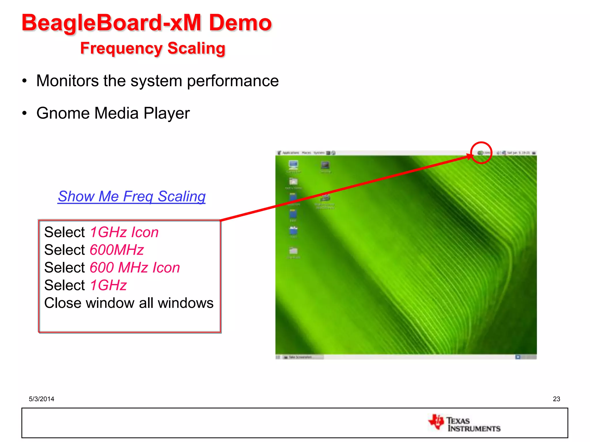 5/3/2014 23
BeagleBoard-xM Demo
Frequency Scaling
• Monitors the system performance
• Gnome Media Player
Select 1GHz Icon
Select 600MHz
Select 600 MHz Icon
Select 1GHz
Close window all windows
Show Me Freq Scaling
 