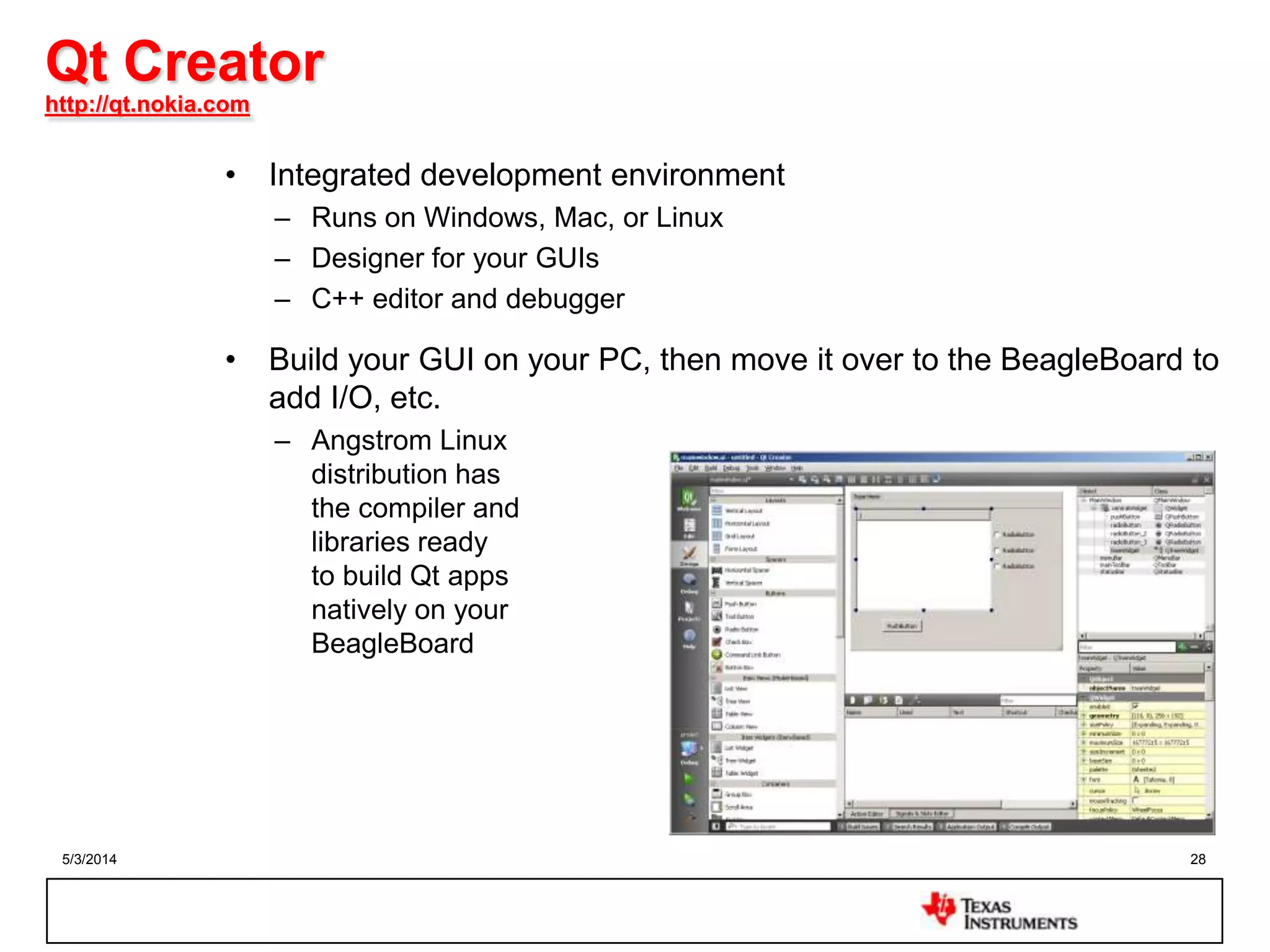 5/3/2014 28
Qt Creator
http://qt.nokia.com
• Integrated development environment
– Runs on Windows, Mac, or Linux
– Designer for your GUIs
– C++ editor and debugger
• Build your GUI on your PC, then move it over to the BeagleBoard to
add I/O, etc.
– Angstrom Linux
distribution has
the compiler and
libraries ready
to build Qt apps
natively on your
BeagleBoard
 