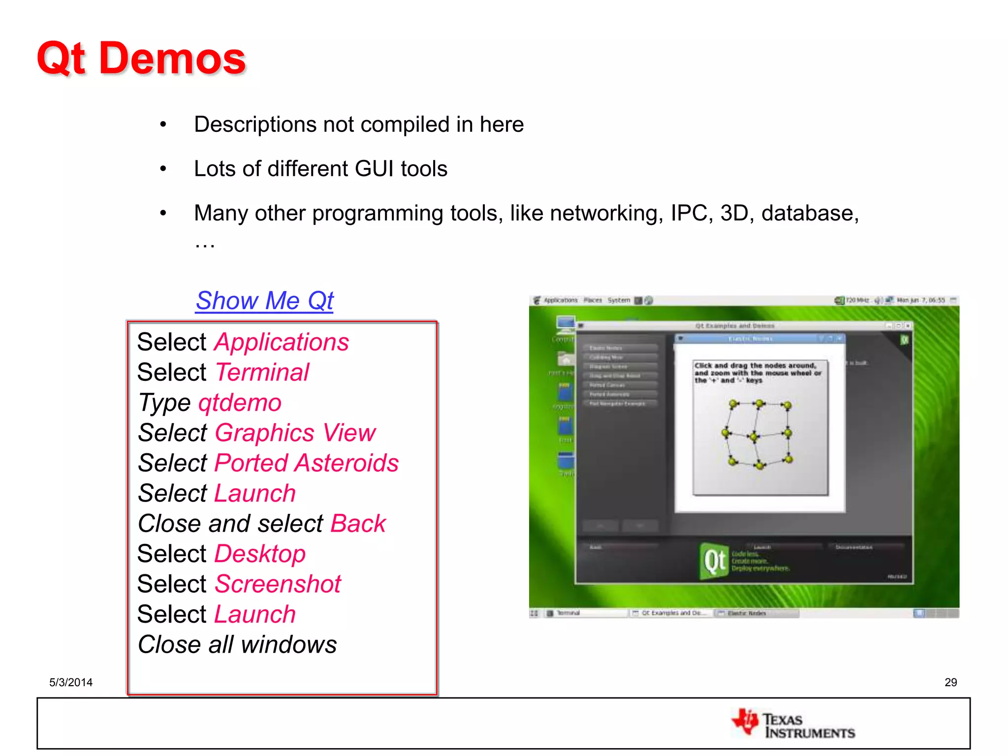 5/3/2014 29
Qt Demos
• Descriptions not compiled in here
• Lots of different GUI tools
• Many other programming tools, like networking, IPC, 3D, database,
…
Select Applications
Select Terminal
Type qtdemo
Select Graphics View
Select Ported Asteroids
Select Launch
Close and select Back
Select Desktop
Select Screenshot
Select Launch
Close all windows
Show Me Qt
 