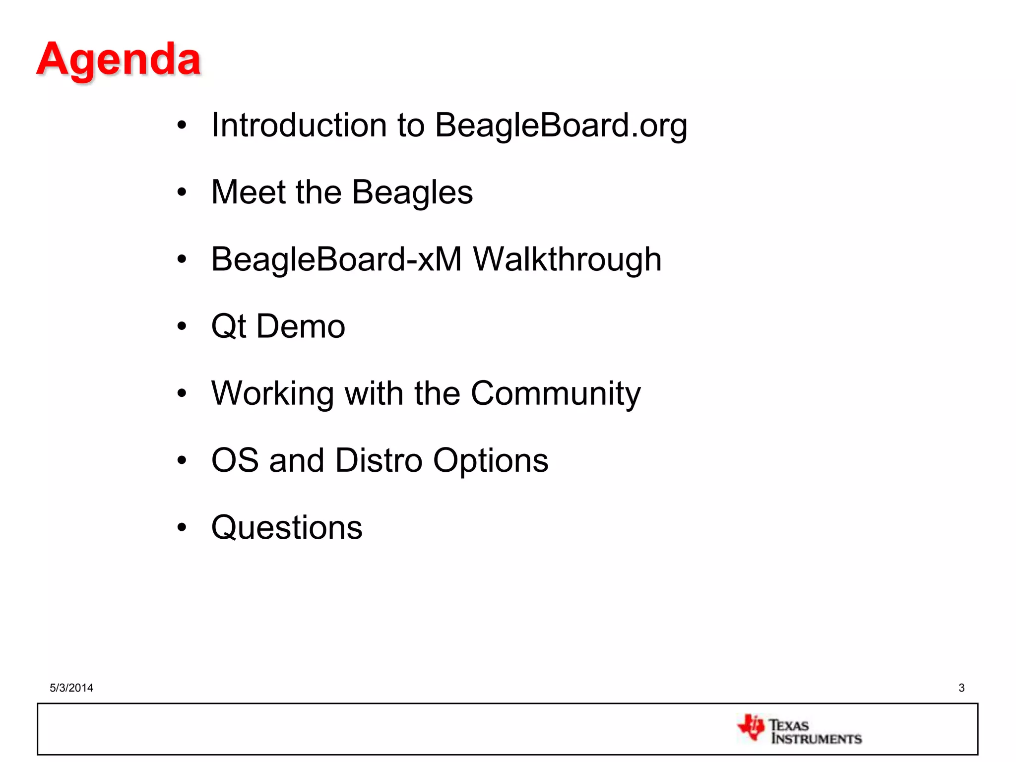 5/3/2014 3
Agenda
• Introduction to BeagleBoard.org
• Meet the Beagles
• BeagleBoard-xM Walkthrough
• Qt Demo
• Working with the Community
• OS and Distro Options
• Questions
 
