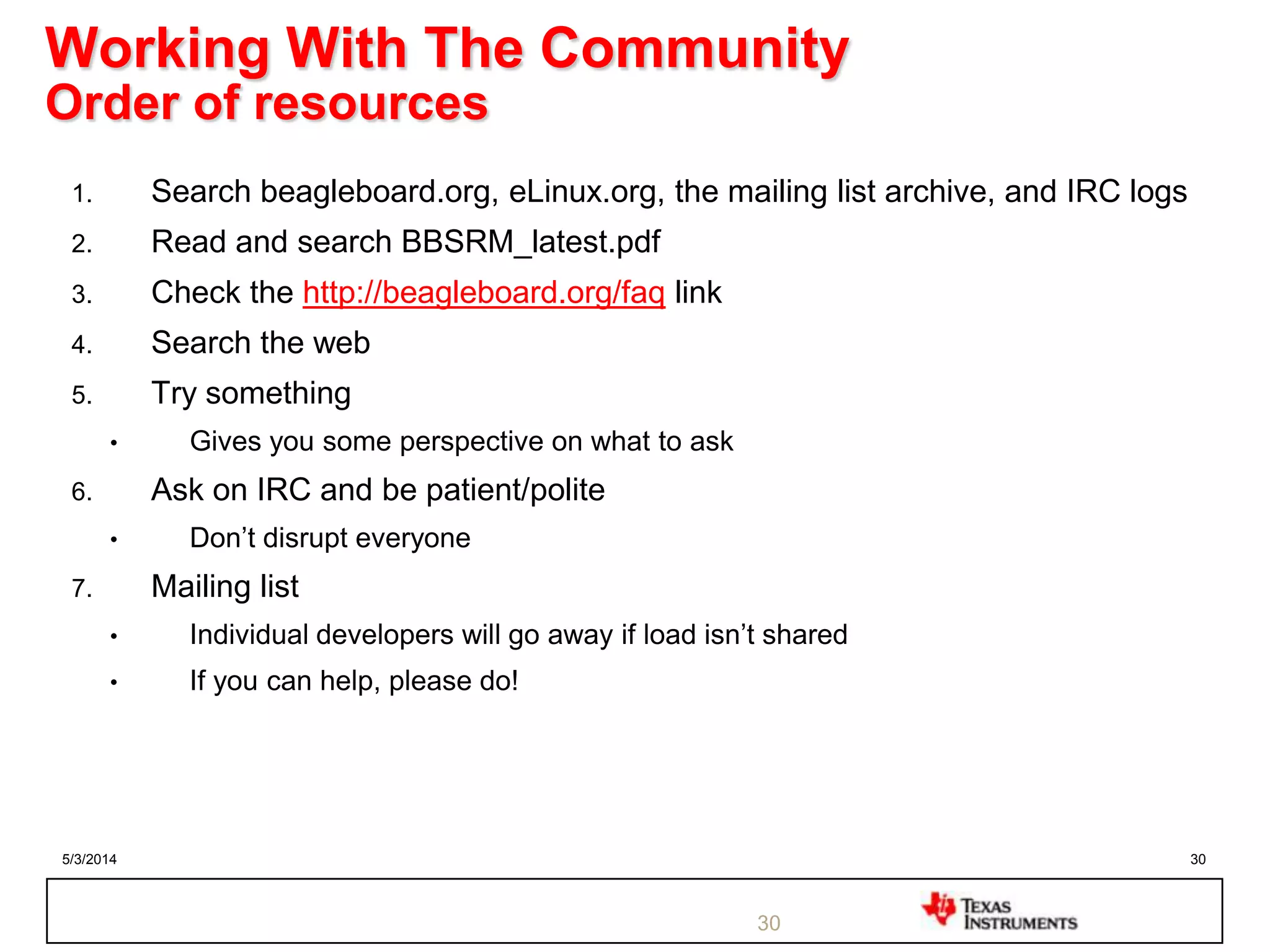5/3/2014 30
Working With The Community
Order of resources
1. Search beagleboard.org, eLinux.org, the mailing list archive, and IRC logs
2. Read and search BBSRM_latest.pdf
3. Check the http://beagleboard.org/faq link
4. Search the web
5. Try something
• Gives you some perspective on what to ask
6. Ask on IRC and be patient/polite
• Don‟t disrupt everyone
7. Mailing list
• Individual developers will go away if load isn‟t shared
• If you can help, please do!
30
 