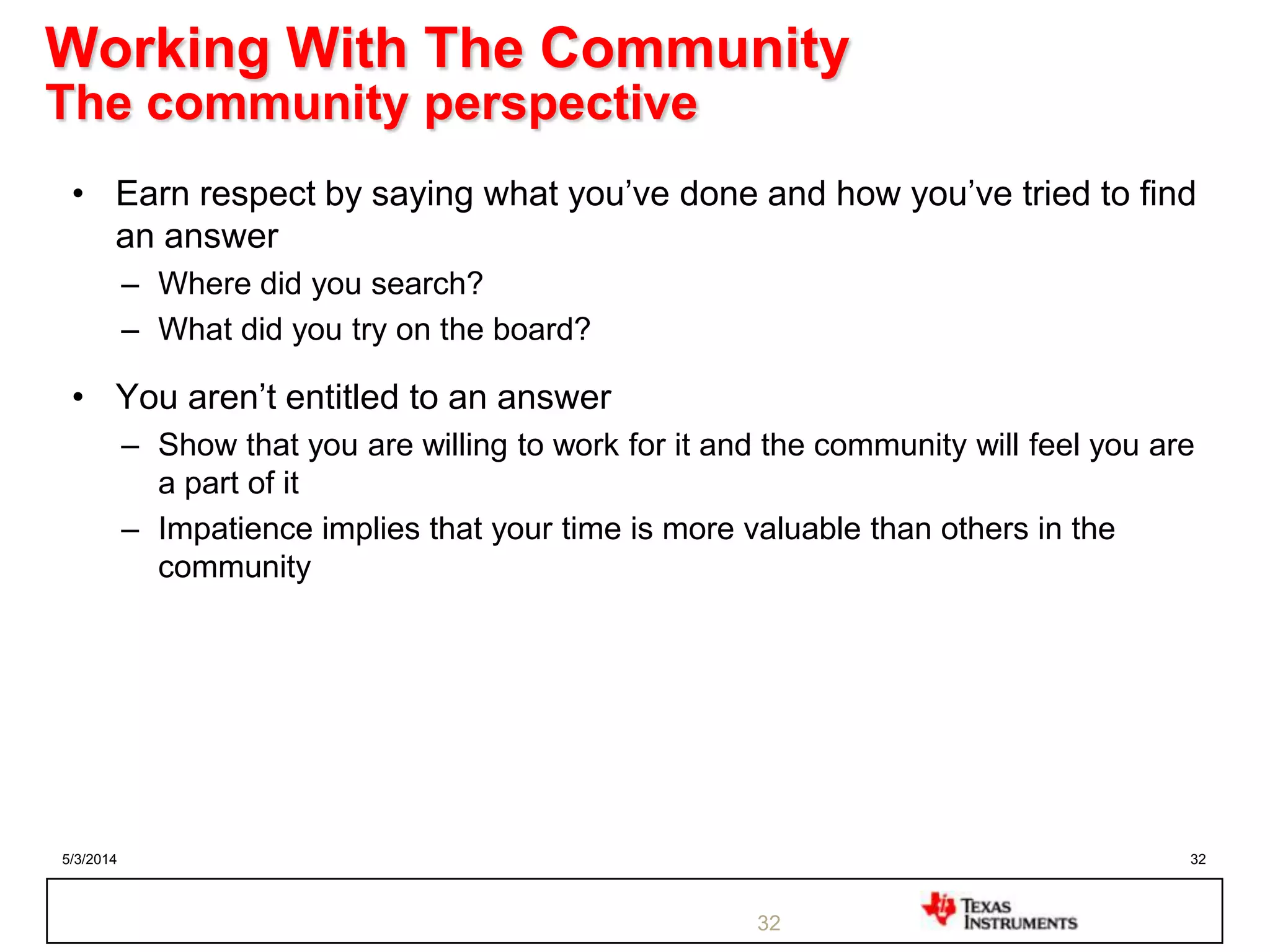 5/3/2014 32
Working With The Community
The community perspective
• Earn respect by saying what you‟ve done and how you‟ve tried to find
an answer
– Where did you search?
– What did you try on the board?
• You aren‟t entitled to an answer
– Show that you are willing to work for it and the community will feel you are
a part of it
– Impatience implies that your time is more valuable than others in the
community
32
 