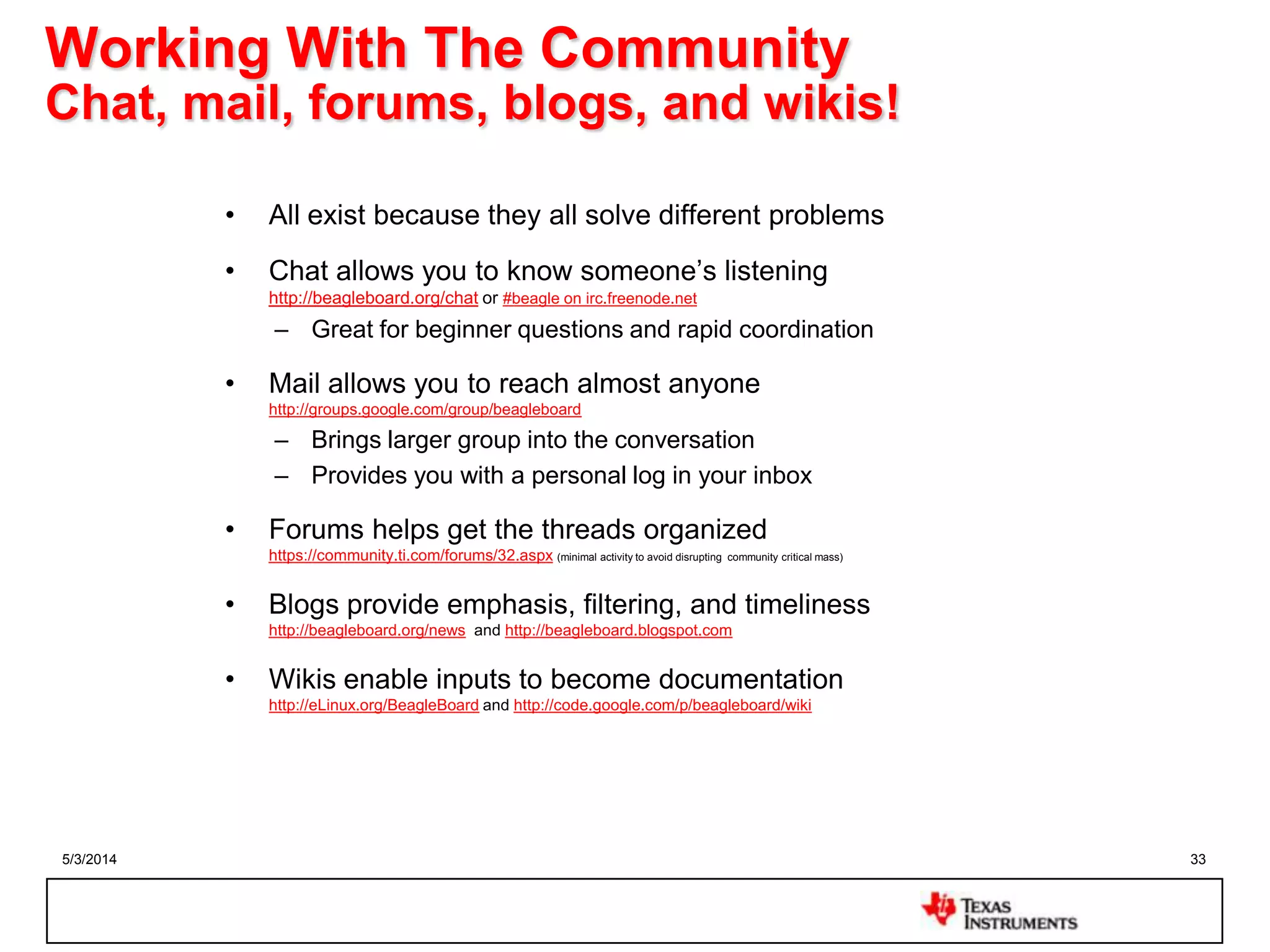 5/3/2014 33
Working With The Community
Chat, mail, forums, blogs, and wikis!
• All exist because they all solve different problems
• Chat allows you to know someone‟s listening
http://beagleboard.org/chat or #beagle on irc.freenode.net
– Great for beginner questions and rapid coordination
• Mail allows you to reach almost anyone
http://groups.google.com/group/beagleboard
– Brings larger group into the conversation
– Provides you with a personal log in your inbox
• Forums helps get the threads organized
https://community.ti.com/forums/32.aspx (minimal activity to avoid disrupting community critical mass)
• Blogs provide emphasis, filtering, and timeliness
http://beagleboard.org/news and http://beagleboard.blogspot.com
• Wikis enable inputs to become documentation
http://eLinux.org/BeagleBoard and http://code.google.com/p/beagleboard/wiki
 