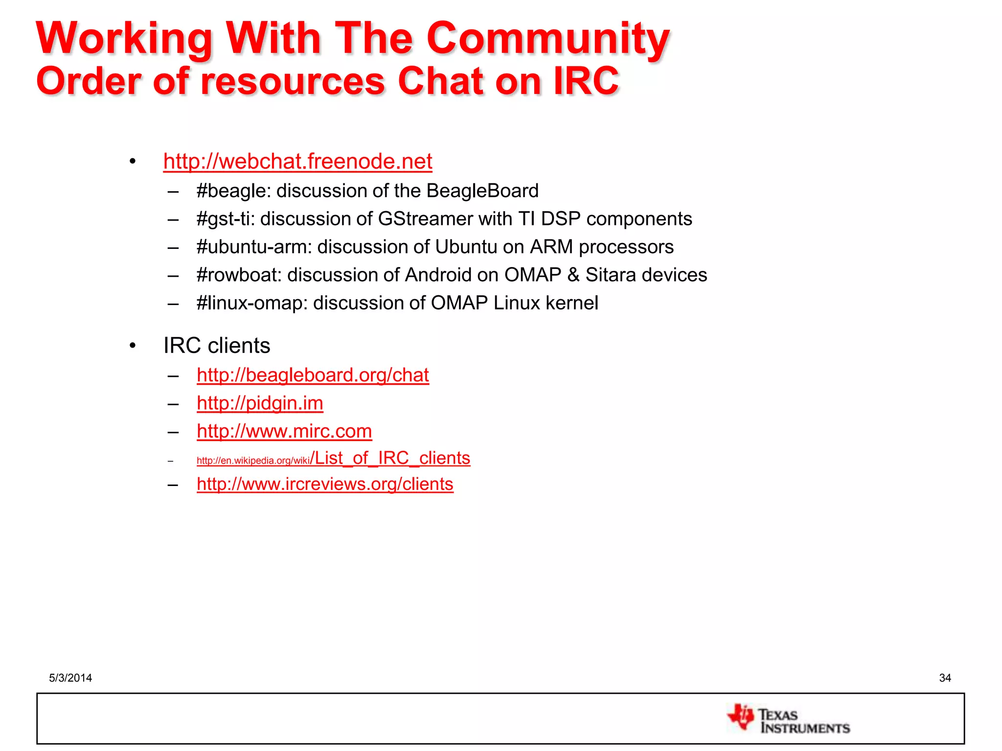 5/3/2014 34
Working With The Community
Order of resources Chat on IRC
• http://webchat.freenode.net
– #beagle: discussion of the BeagleBoard
– #gst-ti: discussion of GStreamer with TI DSP components
– #ubuntu-arm: discussion of Ubuntu on ARM processors
– #rowboat: discussion of Android on OMAP & Sitara devices
– #linux-omap: discussion of OMAP Linux kernel
• IRC clients
– http://beagleboard.org/chat
– http://pidgin.im
– http://www.mirc.com
– http://en.wikipedia.org/wiki/List_of_IRC_clients
– http://www.ircreviews.org/clients
 