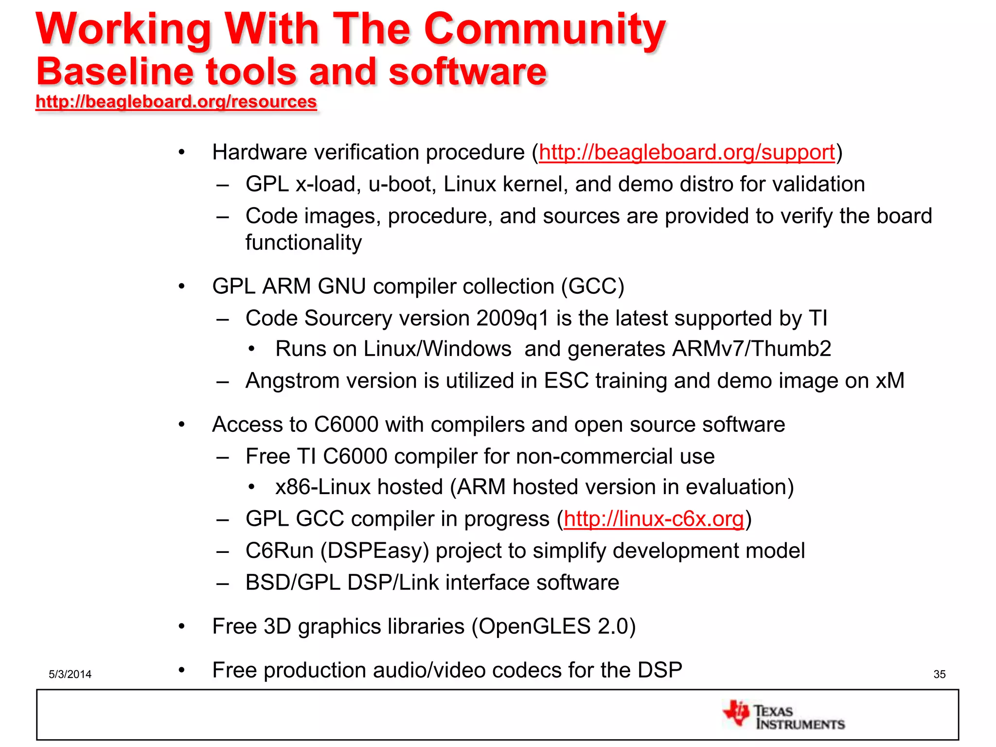 5/3/2014 35
Working With The Community
Baseline tools and software
http://beagleboard.org/resources
• Hardware verification procedure (http://beagleboard.org/support)
– GPL x-load, u-boot, Linux kernel, and demo distro for validation
– Code images, procedure, and sources are provided to verify the board
functionality
• GPL ARM GNU compiler collection (GCC)
– Code Sourcery version 2009q1 is the latest supported by TI
• Runs on Linux/Windows and generates ARMv7/Thumb2
– Angstrom version is utilized in ESC training and demo image on xM
• Access to C6000 with compilers and open source software
– Free TI C6000 compiler for non-commercial use
• x86-Linux hosted (ARM hosted version in evaluation)
– GPL GCC compiler in progress (http://linux-c6x.org)
– C6Run (DSPEasy) project to simplify development model
– BSD/GPL DSP/Link interface software
• Free 3D graphics libraries (OpenGLES 2.0)
• Free production audio/video codecs for the DSP
 