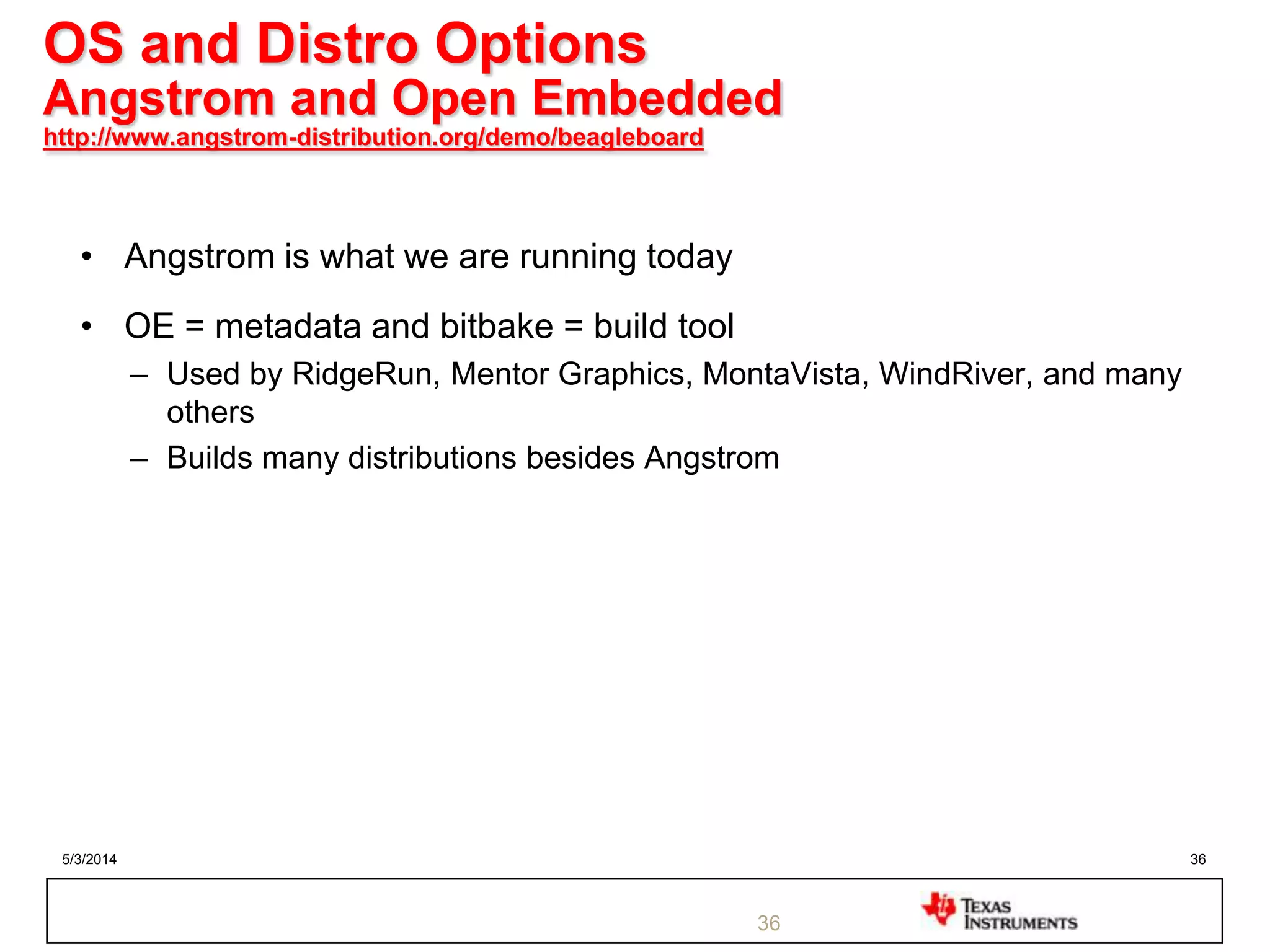 5/3/2014 36
OS and Distro Options
Angstrom and Open Embedded
http://www.angstrom-distribution.org/demo/beagleboard
• Angstrom is what we are running today
• OE = metadata and bitbake = build tool
– Used by RidgeRun, Mentor Graphics, MontaVista, WindRiver, and many
others
– Builds many distributions besides Angstrom
36
 