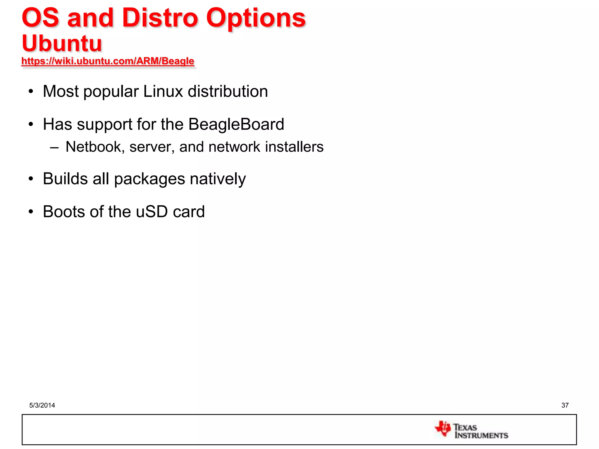 5/3/2014 37
OS and Distro Options
Ubuntu
https://wiki.ubuntu.com/ARM/Beagle
• Most popular Linux distribution
• Has support for the BeagleBoard
– Netbook, server, and network installers
• Builds all packages natively
• Boots of the uSD card
 