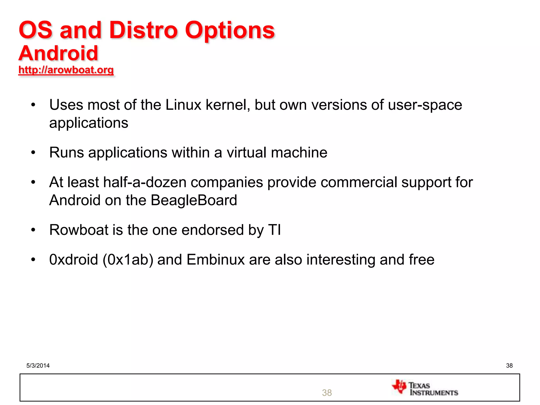 5/3/2014 38
OS and Distro Options
Android
http://arowboat.org
• Uses most of the Linux kernel, but own versions of user-space
applications
• Runs applications within a virtual machine
• At least half-a-dozen companies provide commercial support for
Android on the BeagleBoard
• Rowboat is the one endorsed by TI
• 0xdroid (0x1ab) and Embinux are also interesting and free
38
 