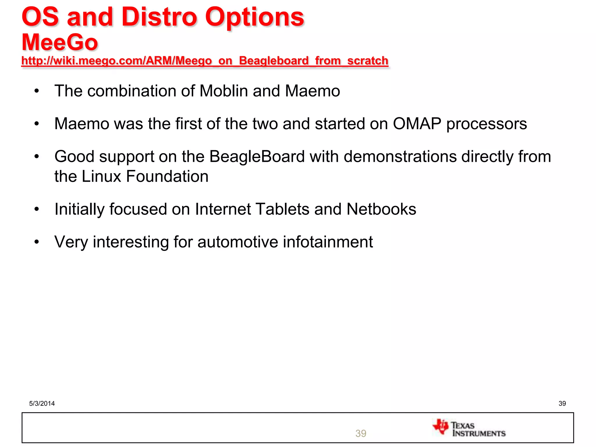 5/3/2014 39
OS and Distro Options
MeeGo
http://wiki.meego.com/ARM/Meego_on_Beagleboard_from_scratch
• The combination of Moblin and Maemo
• Maemo was the first of the two and started on OMAP processors
• Good support on the BeagleBoard with demonstrations directly from
the Linux Foundation
• Initially focused on Internet Tablets and Netbooks
• Very interesting for automotive infotainment
39
 