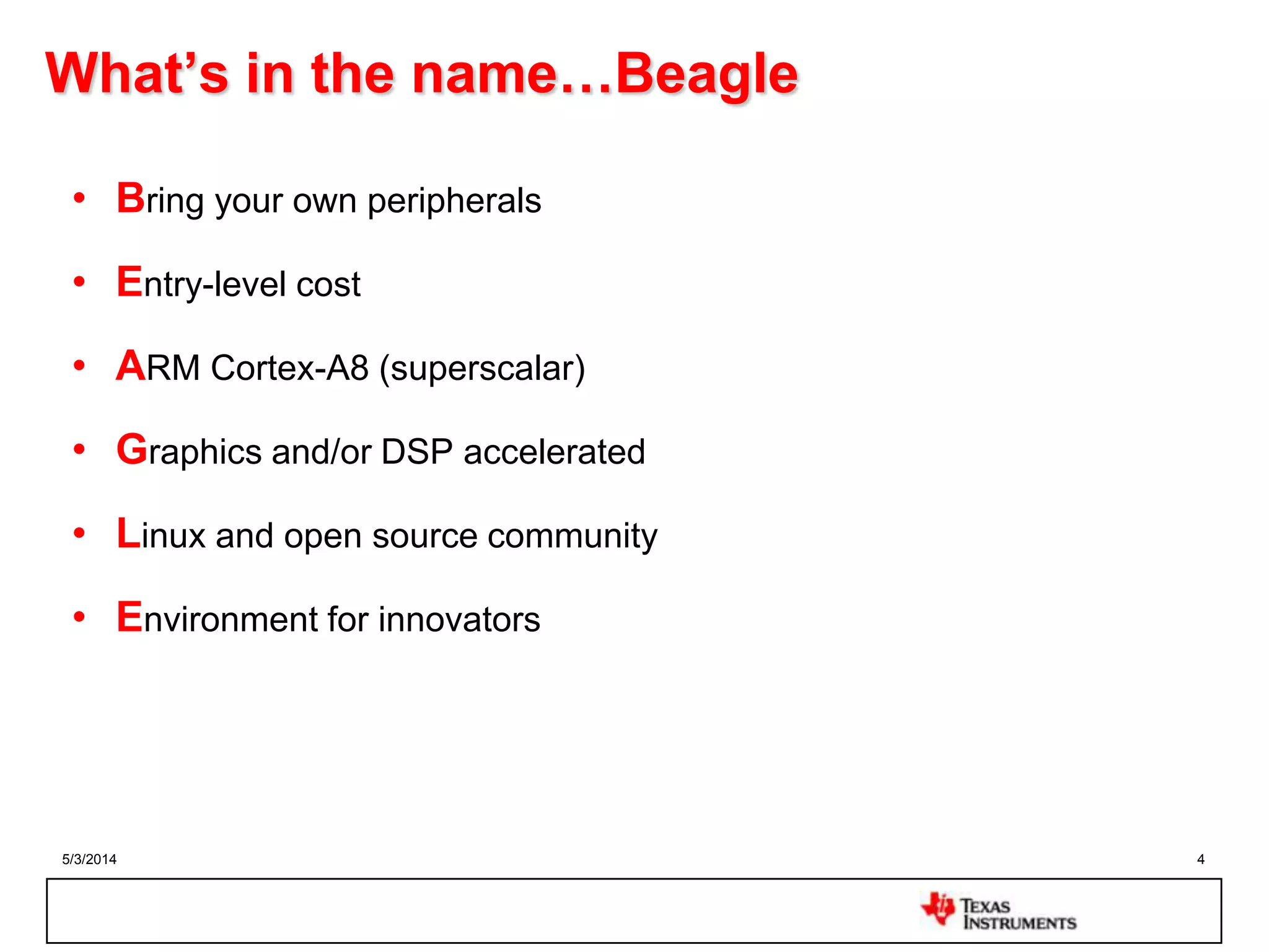 5/3/2014 4
What’s in the name…Beagle
• Bring your own peripherals
• Entry-level cost
• ARM Cortex-A8 (superscalar)
• Graphics and/or DSP accelerated
• Linux and open source community
• Environment for innovators
 