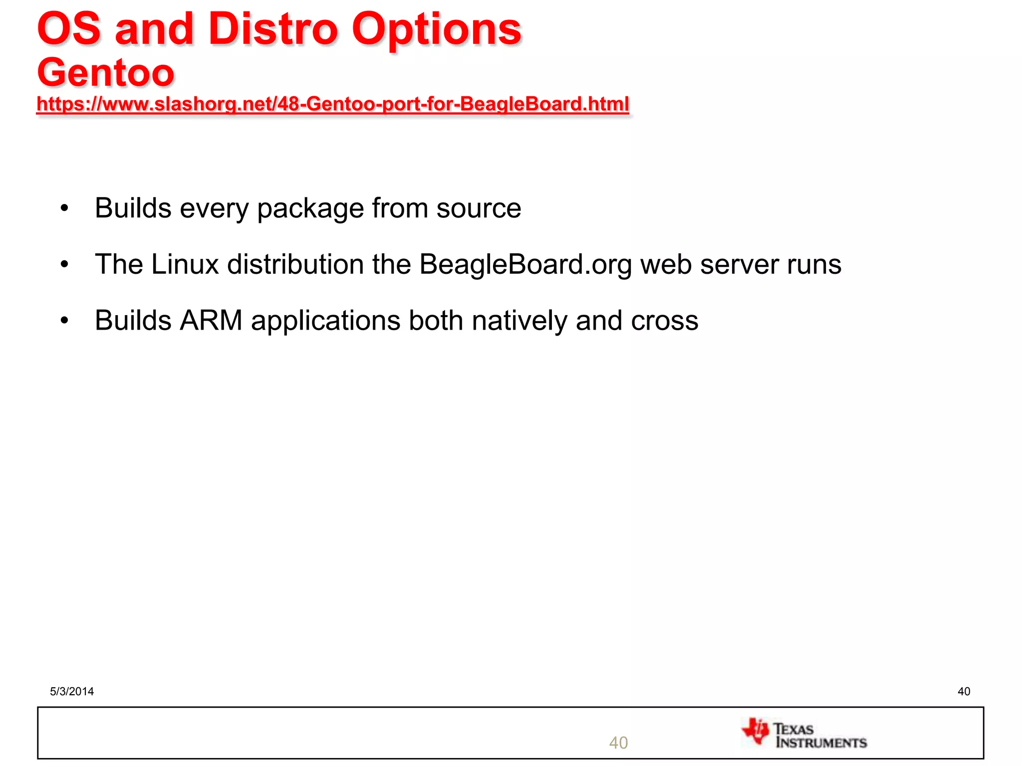 5/3/2014 40
OS and Distro Options
Gentoo
https://www.slashorg.net/48-Gentoo-port-for-BeagleBoard.html
• Builds every package from source
• The Linux distribution the BeagleBoard.org web server runs
• Builds ARM applications both natively and cross
40
 