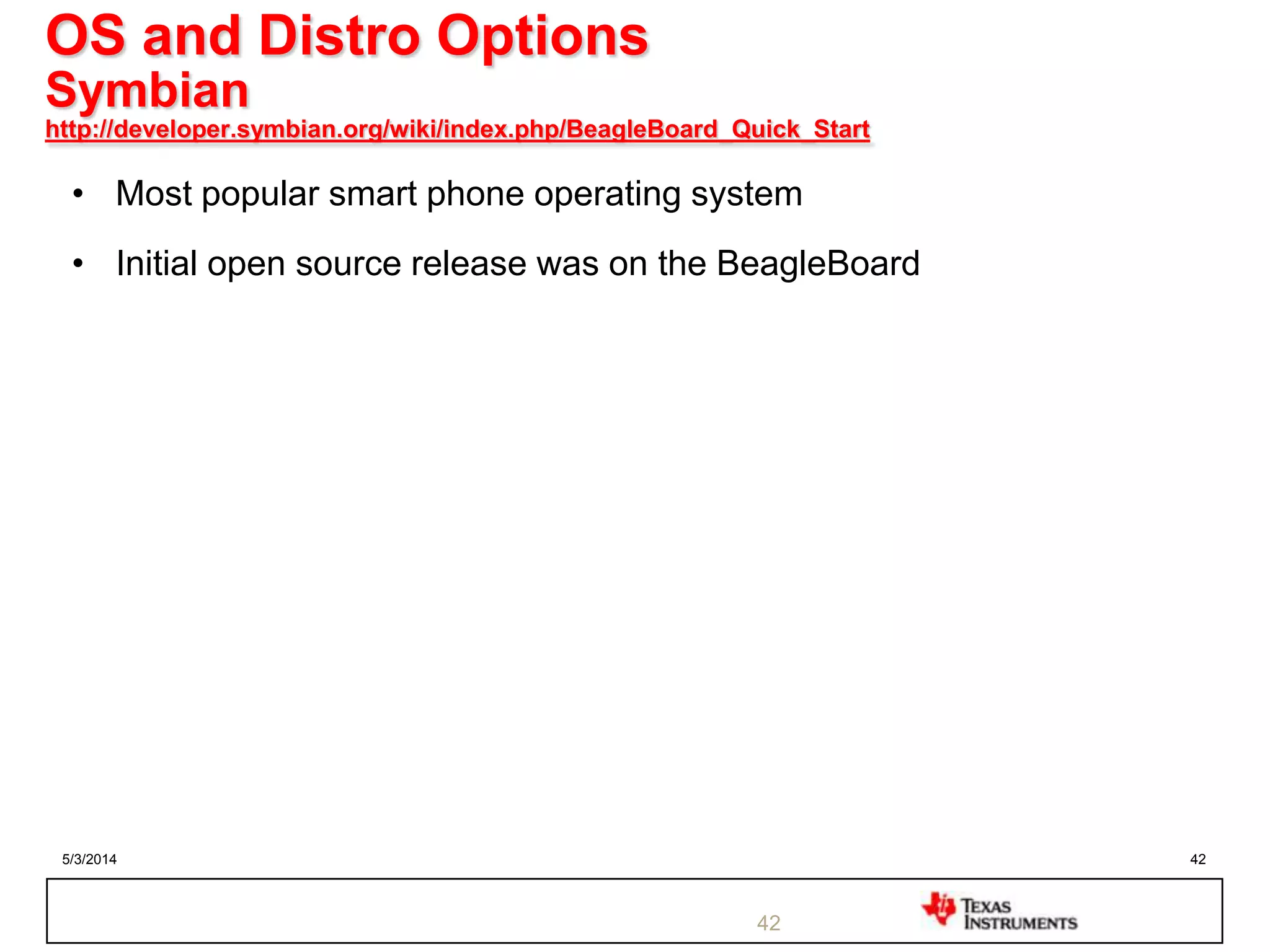 5/3/2014 42
OS and Distro Options
Symbian
http://developer.symbian.org/wiki/index.php/BeagleBoard_Quick_Start
• Most popular smart phone operating system
• Initial open source release was on the BeagleBoard
42
 