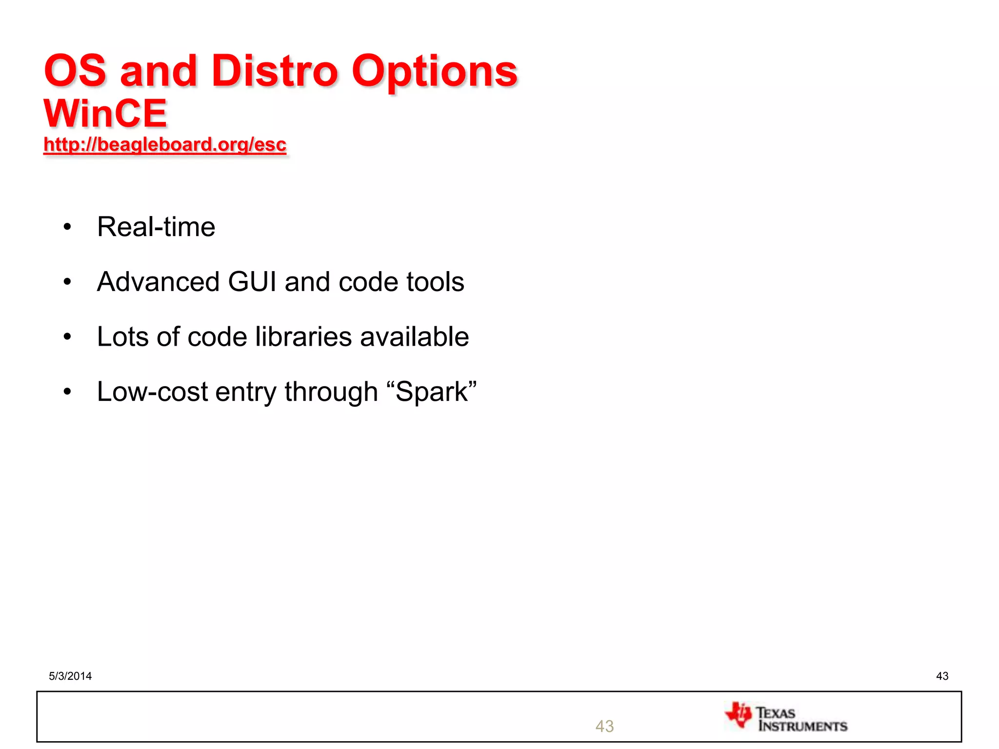 5/3/2014 43
43
OS and Distro Options
WinCE
http://beagleboard.org/esc
• Real-time
• Advanced GUI and code tools
• Lots of code libraries available
• Low-cost entry through “Spark”
 