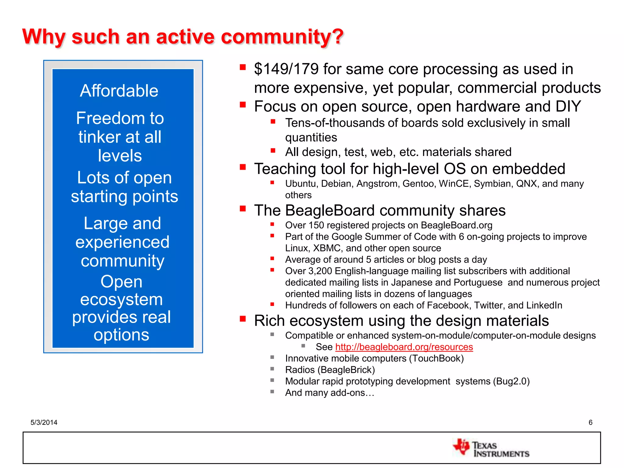 5/3/2014 6
Why such an active community?
 $149/179 for same core processing as used in
more expensive, yet popular, commercial products
 Focus on open source, open hardware and DIY
 Tens-of-thousands of boards sold exclusively in small
quantities
 All design, test, web, etc. materials shared
 Teaching tool for high-level OS on embedded
 Ubuntu, Debian, Angstrom, Gentoo, WinCE, Symbian, QNX, and many
others
 The BeagleBoard community shares
 Over 150 registered projects on BeagleBoard.org
 Part of the Google Summer of Code with 6 on-going projects to improve
Linux, XBMC, and other open source
 Average of around 5 articles or blog posts a day
 Over 3,200 English-language mailing list subscribers with additional
dedicated mailing lists in Japanese and Portuguese and numerous project
oriented mailing lists in dozens of languages
 Hundreds of followers on each of Facebook, Twitter, and LinkedIn
 Rich ecosystem using the design materials
 Compatible or enhanced system-on-module/computer-on-module designs
 See http://beagleboard.org/resources
 Innovative mobile computers (TouchBook)
 Radios (BeagleBrick)
 Modular rapid prototyping development systems (Bug2.0)
 And many add-ons…
Affordable
Freedom to
tinker at all
levels
Lots of open
starting points
Large and
experienced
community
Open
ecosystem
provides real
options
 