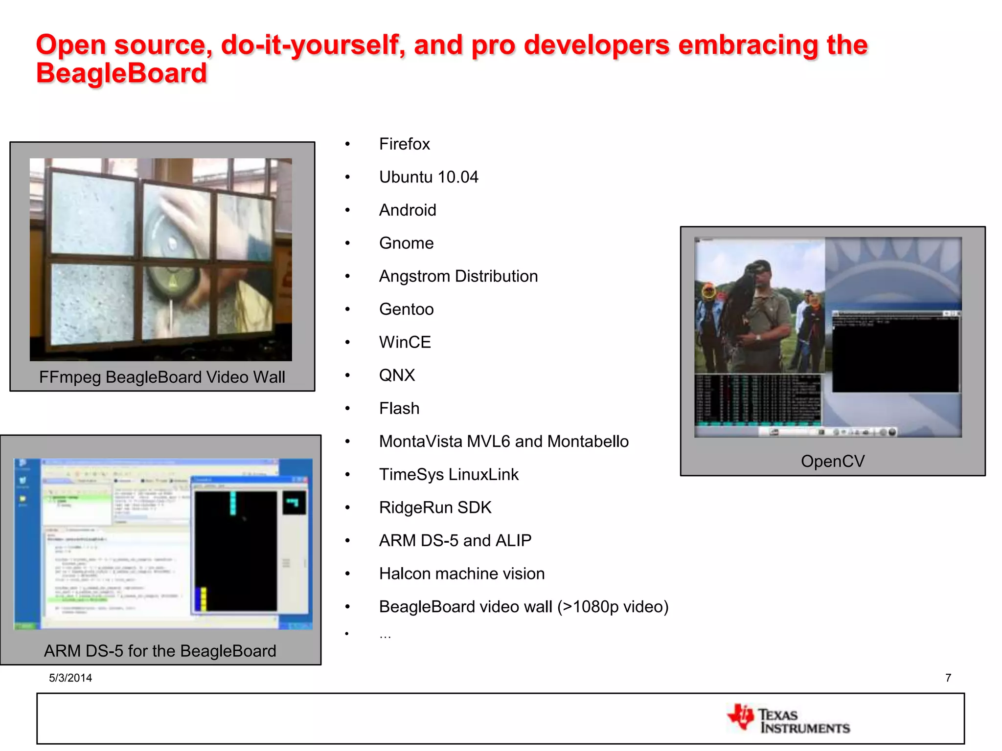 5/3/2014 7
Open source, do-it-yourself, and pro developers embracing the
BeagleBoard
• Firefox
• Ubuntu 10.04
• Android
• Gnome
• Angstrom Distribution
• Gentoo
• WinCE
• QNX
• Flash
• MontaVista MVL6 and Montabello
• TimeSys LinuxLink
• RidgeRun SDK
• ARM DS-5 and ALIP
• Halcon machine vision
• BeagleBoard video wall (>1080p video)
• …
OpenCV
FFmpeg BeagleBoard Video Wall
ARM DS-5 for the BeagleBoard
 