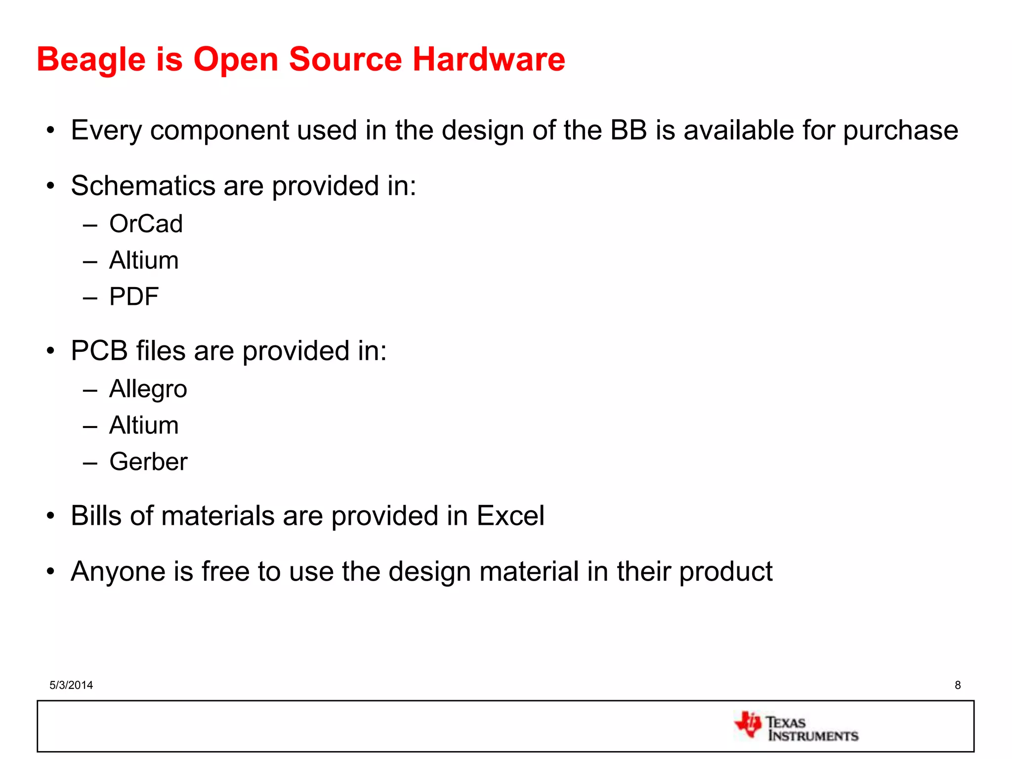 5/3/2014 8
Beagle is Open Source Hardware
• Every component used in the design of the BB is available for purchase
• Schematics are provided in:
– OrCad
– Altium
– PDF
• PCB files are provided in:
– Allegro
– Altium
– Gerber
• Bills of materials are provided in Excel
• Anyone is free to use the design material in their product
 