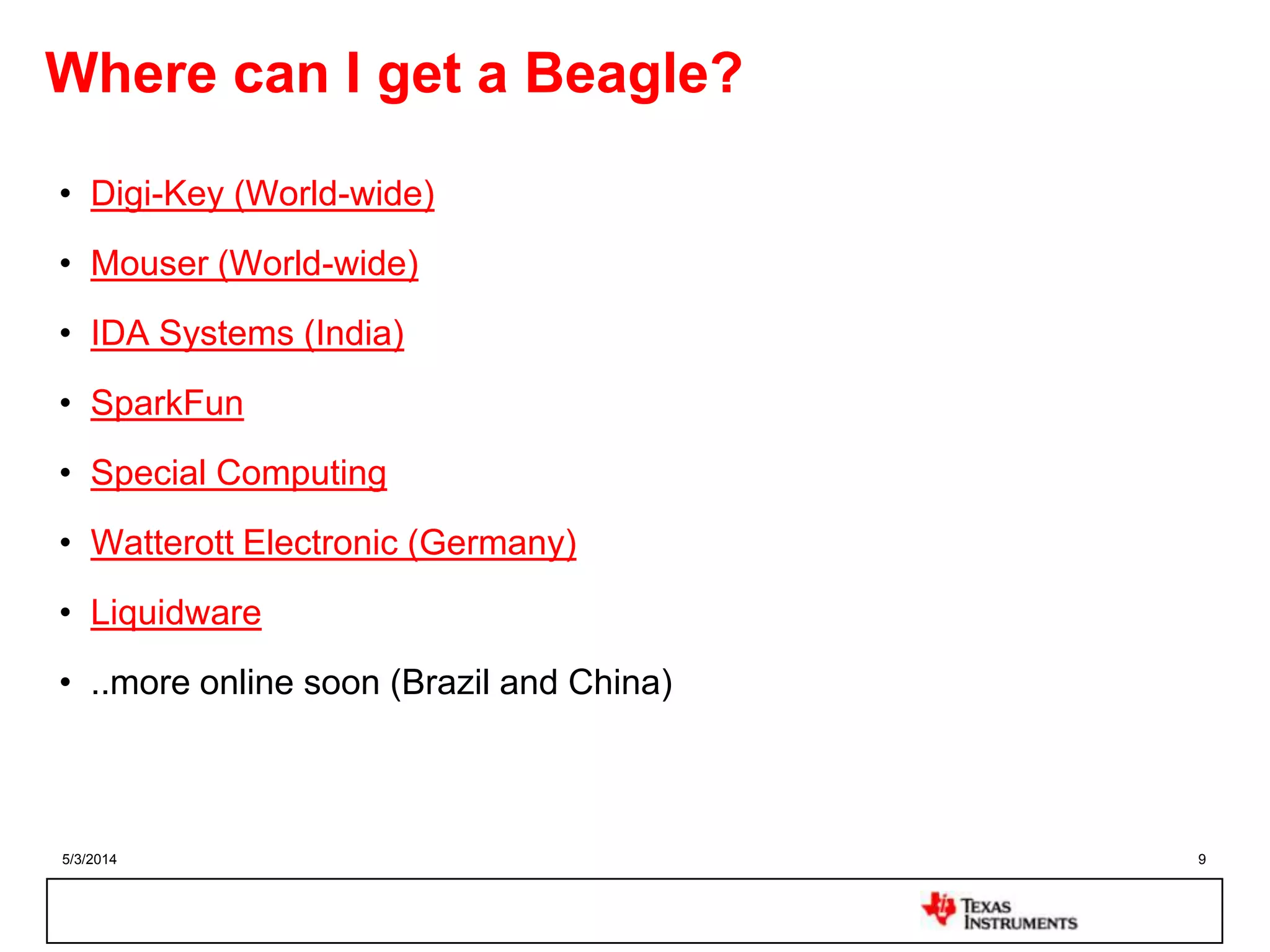 5/3/2014 9
Where can I get a Beagle?
• Digi-Key (World-wide)
• Mouser (World-wide)
• IDA Systems (India)
• SparkFun
• Special Computing
• Watterott Electronic (Germany)
• Liquidware
• ..more online soon (Brazil and China)
 