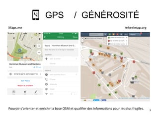 9
GPS / GÉNÉROSITÉ
Pouvoir s’orienter et enrichir la base OSM et qualifier des informations pour les plus fragiles.
Maps.me wheelmap.org
 