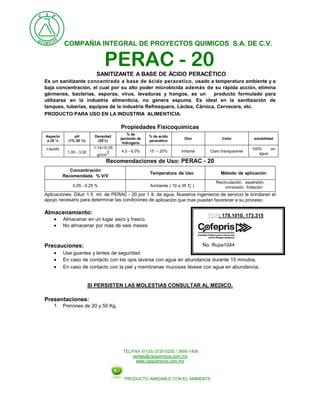 COMPAÑIA INTEGRAL DE PROYECTOS QUIMICOS S.A. DE C.V.
TEL/FAX (0133) 3735-5255 / 3695-1406
ventas@cipquimicos.com.mx
www.cipquimicos.com.mx
PRODUCTO AMIGABLE CON EL AMBIENTE
PERAC - 20SANITIZANTE A BASE DE ÁCIDO PERACÉTICO
Es un sanitizante concentrado a base de ácido peracetico, usado a temperatura ambiente y a
baja concentración, el cual por su alto poder microbicida además de su rápida acción, elimina
gérmenes, bacterias, esporas, virus, levaduras y hongos, es un producto formulado para
utilizarse en la industria alimenticia, no genera espuma. Es ideal en la sanitización de
tanques, tuberías, equipos de la industria Refresquera, Láctea, Cárnica, Cervecera, etc.
PRODUCTO PARA USO EN LA INDUSTRIA ALIMENTICIA.
Propiedades Fisicoquímicas
Aspecto
a 25 °c
pH
(1% 25 °c)
Densidad
(25°c)
% de
peróxido de
hidrogeno
% de acido
peracético
Olor Color solubilidad
Liquido
1.00 - 3.00
1,14+/0,05
gr/cm
3 4.0 - 6.0% 15 – 20% Irritante Claro transparente
100% en
agua
Recomendaciones de Uso: PERAC - 20
Concentración
Recomendada % V/V
Temperatura de Uso Método de aplicación
0.05 - 0.25 % Ambiente ( 10 a 35 °C )
Recirculación, aspersión,
inmersión, frotación
Aplicaciones: Diluir 1.5 ml. de PERAC - 20 por 1 lt. de agua. Nuestros ingenieros de servicio le brindaran el
apoyo necesario para determinar las condiciones de aplicación que mas puedan favorecer a su proceso.
Almacenamiento:
 Almacenar en un lugar seco y fresco.
 No almacenar por más de seis meses
Precauciones:
 Use guantes y lentes de seguridad.
 En caso de contacto con los ojos lavarse con agua en abundancia durante 15 minutos.
 En caso de contacto con la piel y membranas mucosas lávese con agua en abundancia.
SI PERSISTEN LAS MOLESTIAS CONSULTAR AL MEDICO.
Presentaciones:
1. Porrones de 20 y 50 Kg.
: 178.1010, 173.315
No. Rupa1044
 