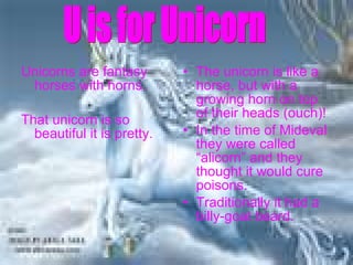 Unicorns are fantasy horses with horns. That unicorn is so beautiful it is pretty. The unicorn is like a horse, but with a growing horn on top of their heads (ouch)! In the time of Mideval they were called “alicorn” and they thought it would cure poisons. Traditionally it had a billy-goat beard. U is for Unicorn  