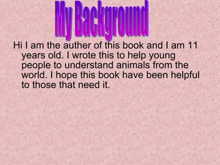 Hi I am the auther of this book and I am 11 years old. I wrote this to help young people to understand animals from the world. I hope this book have been helpful to those that need it. My Background 