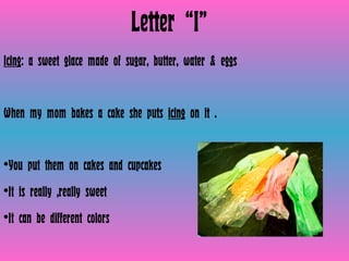 Letter “I” Icing : a sweet glace made of sugar, butter, water & eggs  When my mom bakes a cake she puts  icing  on it . You put them on cakes and cupcakes It is really ,really sweet It can be different colors 
