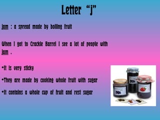 Letter “j” jam  : a spread made by boiling fruit  When I got to Crackle Barrel I see a lot of people with  jam  .  It is very sticky They are made by cooking whole fruit with sugar  It contains a whole cup of fruit and rest sugar  