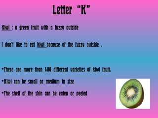 Letter “K” Kiwi  : a green fruit with a fuzzy outside   I don’t like to eat  kiwi  because of the fuzzy outside . There are more than 400 different varieties of kiwi fruit. Kiwi can be small or medium in size The shell of the skin can be eaten or peeled  