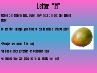 Letter “M” Mango  : a smooth rind, sweet juicy flesh ; a flat one seeded stone  To eat the  mango  you have to cut it with a Sharpe knife.  Mangos are about 6 in long It has a thick greenish or yellowish skin a mango tree can grow up to be ninety feet long 