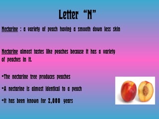 Letter “N”  Nectarine  : a variety of peach having a smooth down less skin  Nectarine  almost tastes like peaches because it has a variety of peaches in it.  The nectarine tree produces peaches A nectarine is almost identical to a peach  It has been known for  2,000  years  