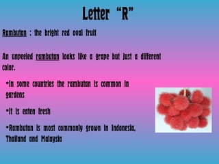 Letter “R” Rambutan  : the bright red oval fruit  An unpeeled  rambutan  looks like a grape but just a different color.  In some countries the rambutan is common in gardens  It is eaten fresh Rambutan is most commonly grown in Indonesia, Thailand and Malaysia  