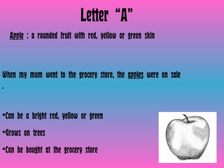 Letter “A” Apple  : a rounded fruit with red, yellow or green skin  When my mom went to the grocery store, the  apples  were on sale .  Can be a bright red, yellow or green Grows on trees Can be bought at the grocery store 