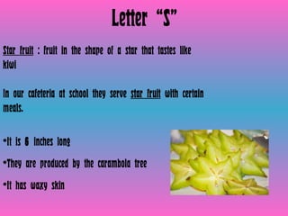 Letter “S” Star fruit  : fruit in the shape of a star that tastes like kiwi  In our cafeteria at school they serve  star fruit  with certain meals.  It is  6  inches long They are produced by the carambola tree  It has waxy skin  
