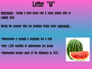 Letter “W” Watermelon  : having a hard green rind & sweet watery pink or reddish flesh  During the summer time my grandma brings home  watermelon  .  Watermelon is actually a vegetable not a fruit Over 1,200 varieties of watermelons are grown Watermelon became apart of the dictionary in 1615 