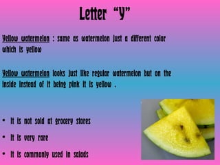 Letter “Y” Yellow watermelon  : same as watermelon just a different color which is yellow  Yellow watermelon  looks just like regular watermelon but on the inside instead of it being pink it is yellow .  It is not sold at grocery stores It is very rare It is commonly used in salads  