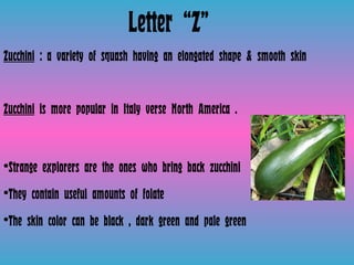 Letter “Z” Zucchini  : a variety of squash having an elongated shape & smooth skin  Zucchini  is more popular in Italy verse North America .  Strange explorers are the ones who bring back zucchini  They contain useful amounts of folate  The skin color can be black , dark green and pale green 